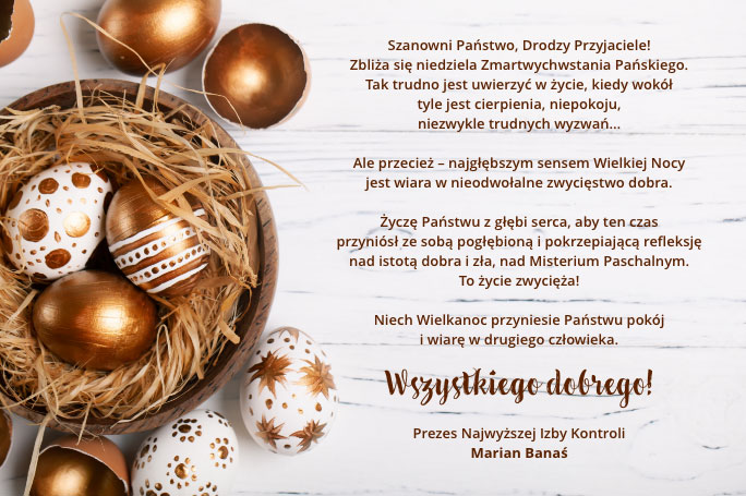 Szanowni Państwo, Drodzy Przyjaciele! Zbliża się niedziela Zmartwychwstania Pańskiego.  Tak trudno jest uwierzyć w życie, kiedy wokół tyle jest cierpienia, niepokoju, niezwykle trudnych wyzwań…   Ale przecież – najgłębszym sensem Wielkiej Nocy jest wiara w nieodwołalne zwycięstwo dobra.  Życzę Państwu z głębi serca, aby ten czas przyniósł ze sobą pogłębioną i pokrzepiającą refleksję nad istotą dobra i zła, nad Misterium Paschalnym. To życie zwycięża! Niech Wielkanoc przyniesie Państwu pokój i wiarę w drugiego człowieka. Wszystkiego dobrego! Prezes Najwyższej Izby Kontroli Marian Banaś